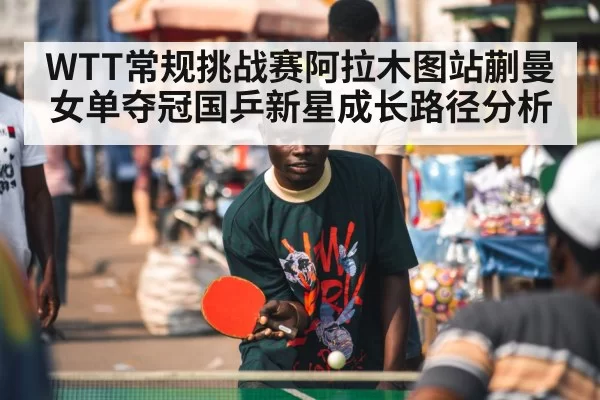 WTT常规挑战赛阿拉木图站蒯曼女单夺冠国乒新星成长路径分析